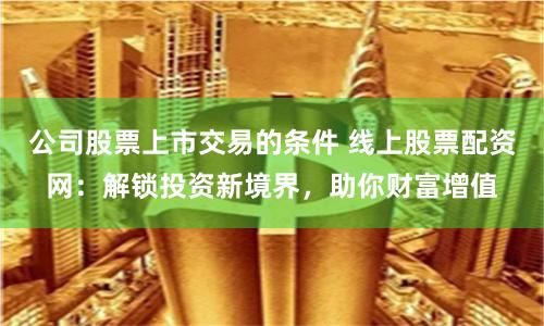 公司股票上市交易的条件 线上股票配资网：解锁投资新境界，助你财富增值