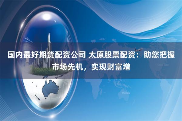 国内最好期货配资公司 太原股票配资：助您把握市场先机，实现财富增